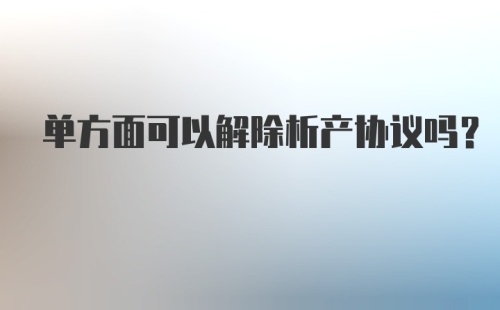 单方面可以解除析产协议吗？