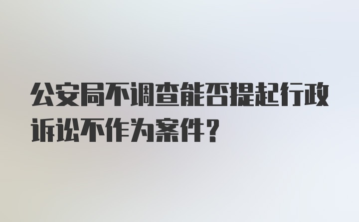 公安局不调查能否提起行政诉讼不作为案件？