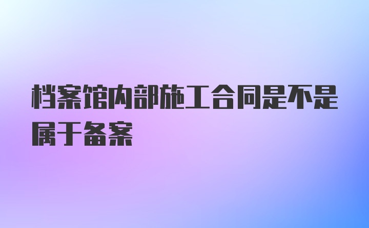 档案馆内部施工合同是不是属于备案