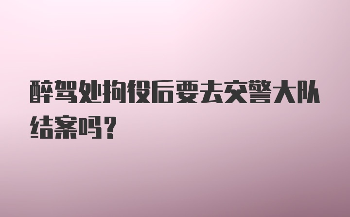 醉驾处拘役后要去交警大队结案吗？