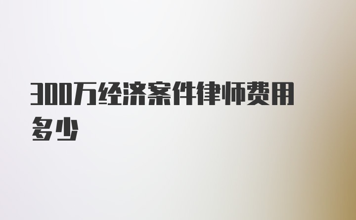 300万经济案件律师费用多少