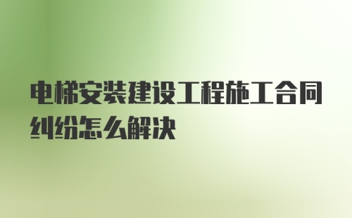 电梯安装建设工程施工合同纠纷怎么解决