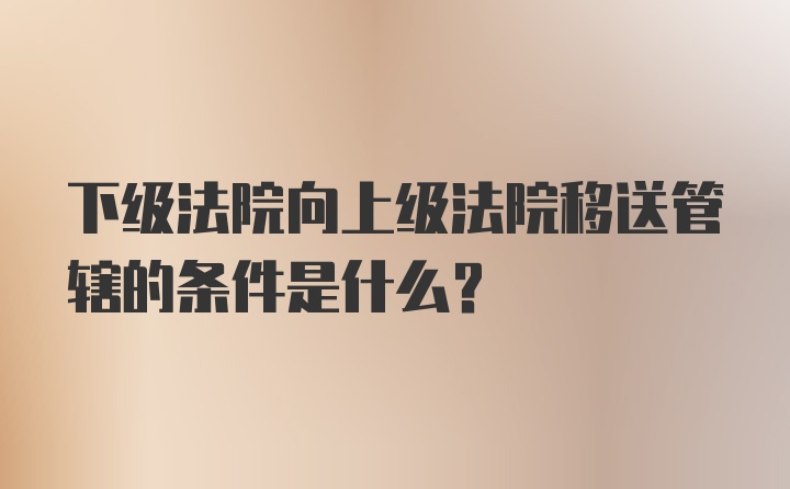 下级法院向上级法院移送管辖的条件是什么?