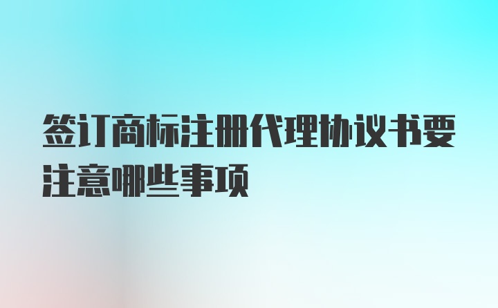 签订商标注册代理协议书要注意哪些事项