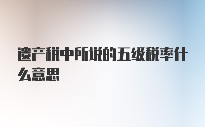 遗产税中所说的五级税率什么意思