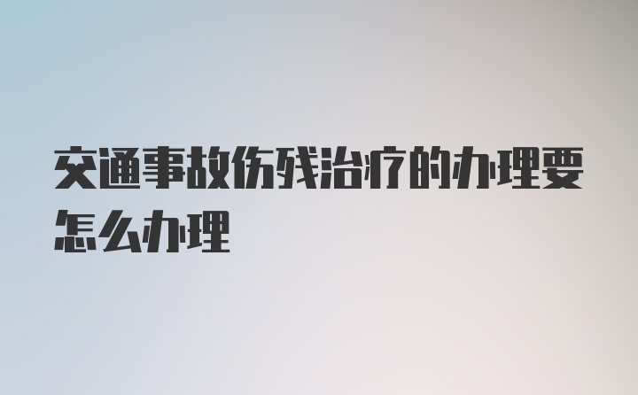 交通事故伤残治疗的办理要怎么办理