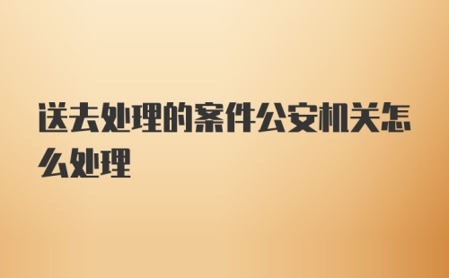 送去处理的案件公安机关怎么处理