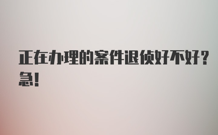 正在办理的案件退侦好不好？急！