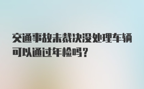 交通事故未裁决没处理车辆可以通过年检吗？