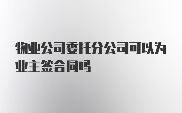 物业公司委托分公司可以为业主签合同吗