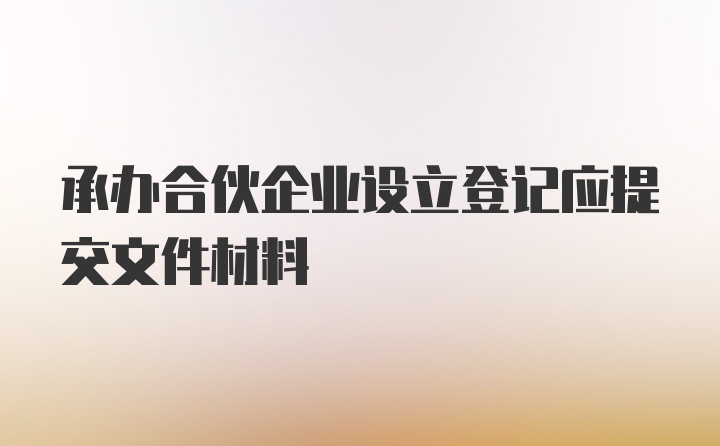 承办合伙企业设立登记应提交文件材料