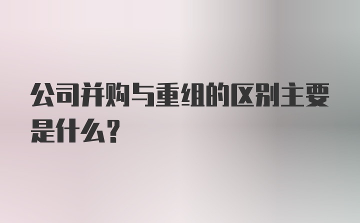 公司并购与重组的区别主要是什么？