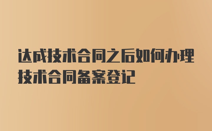 达成技术合同之后如何办理技术合同备案登记