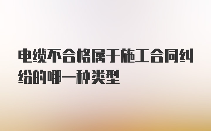 电缆不合格属于施工合同纠纷的哪一种类型