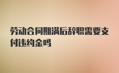 劳动合同期满后辞职需要支付违约金吗