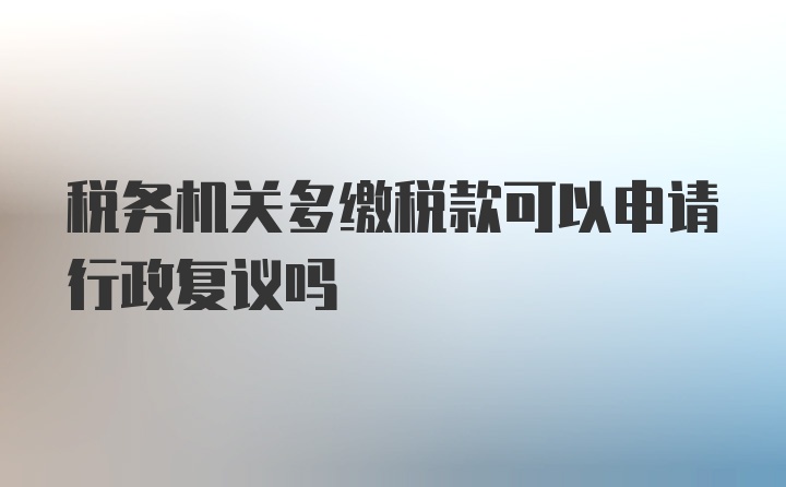 税务机关多缴税款可以申请行政复议吗