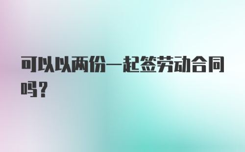 可以以两份一起签劳动合同吗？