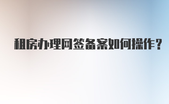 租房办理网签备案如何操作？