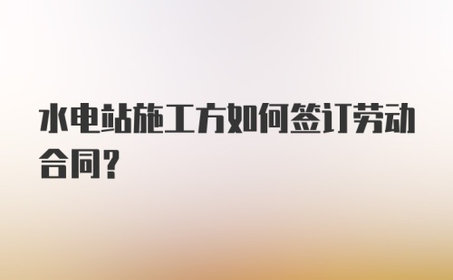 水电站施工方如何签订劳动合同？