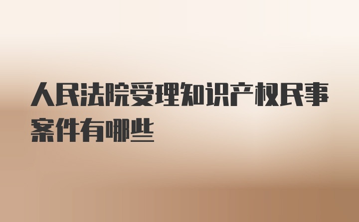 人民法院受理知识产权民事案件有哪些