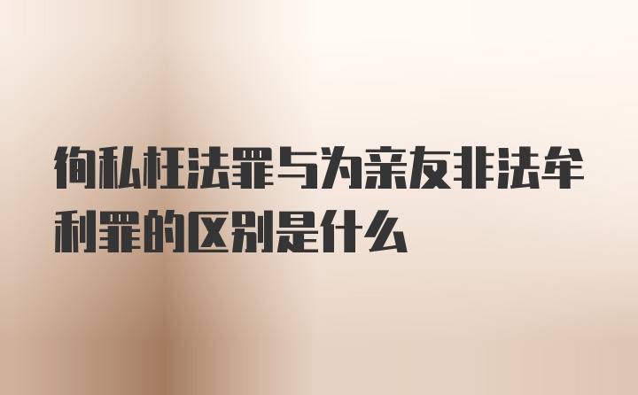 徇私枉法罪与为亲友非法牟利罪的区别是什么