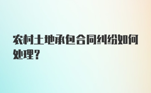 农村土地承包合同纠纷如何处理？