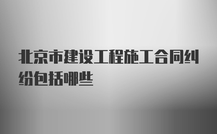 北京市建设工程施工合同纠纷包括哪些