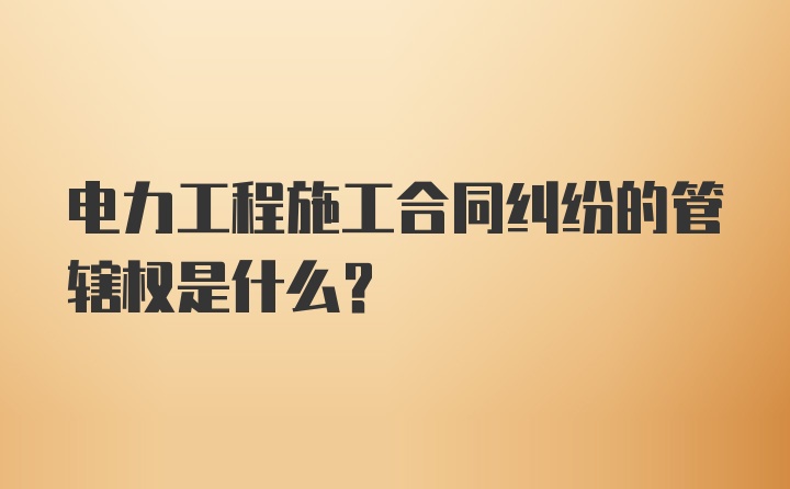 电力工程施工合同纠纷的管辖权是什么？