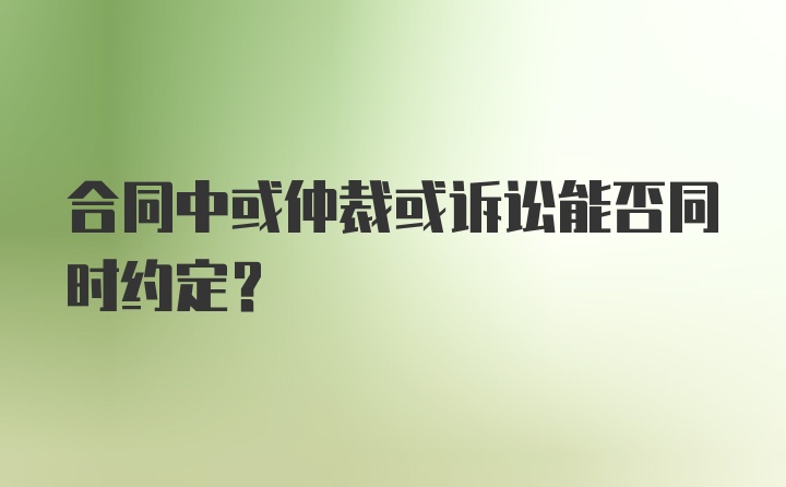 合同中或仲裁或诉讼能否同时约定？