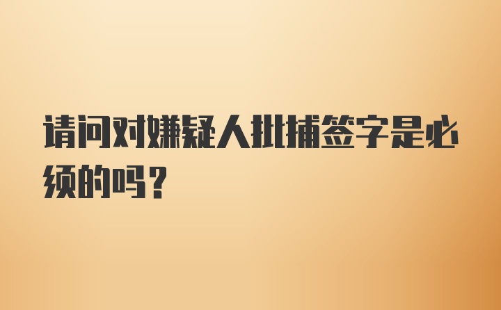 请问对嫌疑人批捕签字是必须的吗？