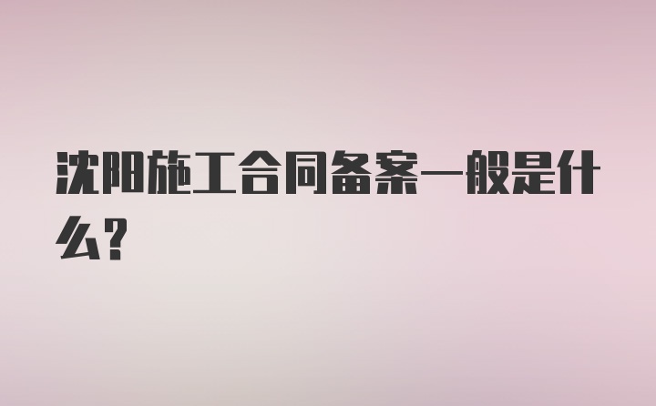 沈阳施工合同备案一般是什么？