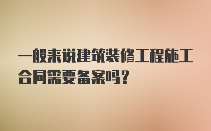 一般来说建筑装修工程施工合同需要备案吗？