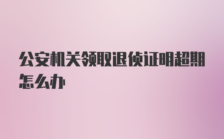 公安机关领取退侦证明超期怎么办