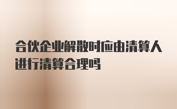 合伙企业解散时应由清算人进行清算合理吗