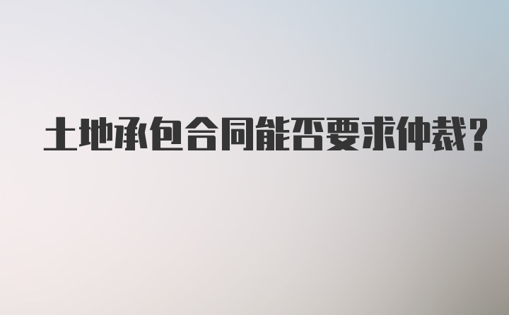 土地承包合同能否要求仲裁？