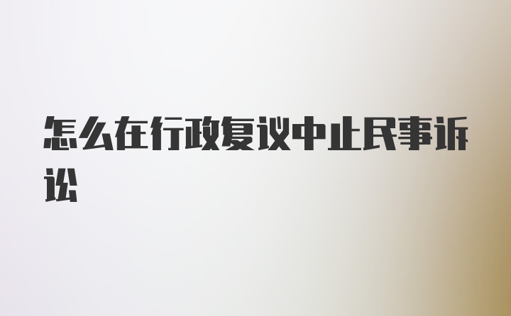 怎么在行政复议中止民事诉讼