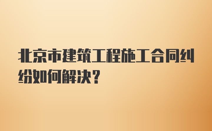 北京市建筑工程施工合同纠纷如何解决?