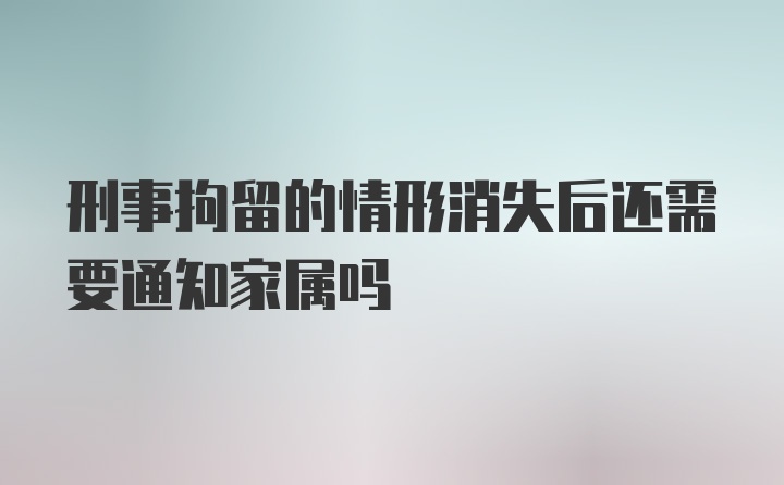 刑事拘留的情形消失后还需要通知家属吗