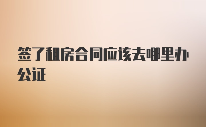 签了租房合同应该去哪里办公证