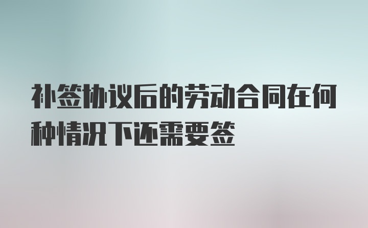 补签协议后的劳动合同在何种情况下还需要签