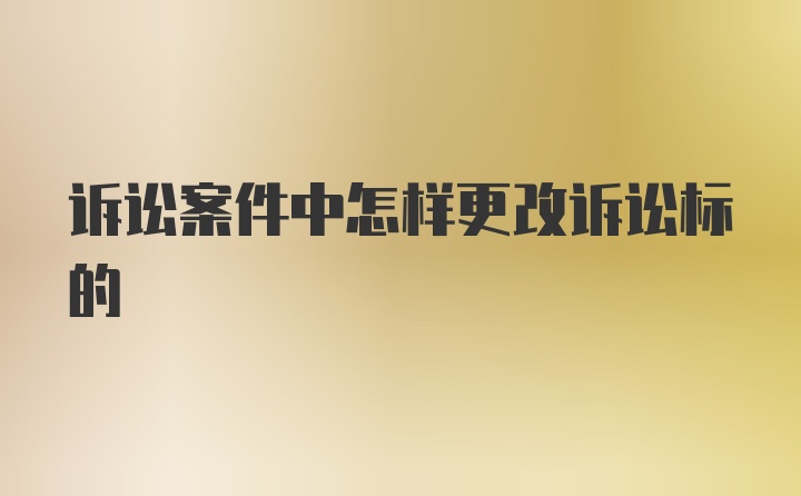 诉讼案件中怎样更改诉讼标的