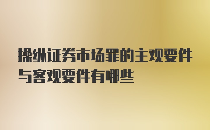 操纵证券市场罪的主观要件与客观要件有哪些