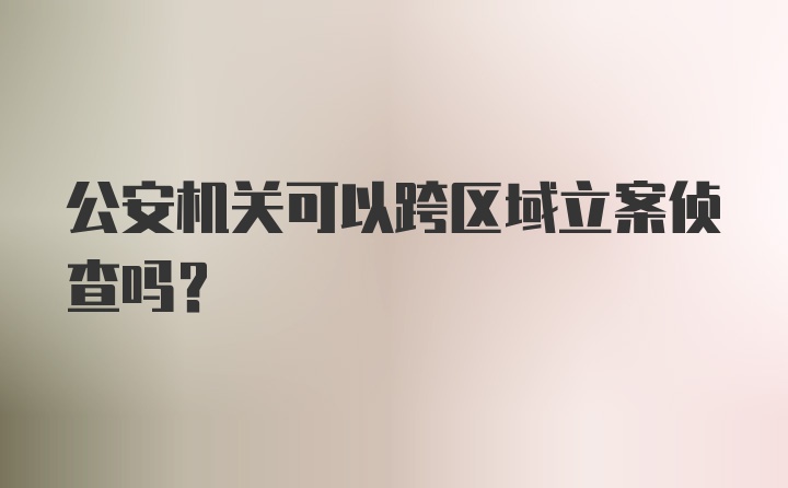 公安机关可以跨区域立案侦查吗？