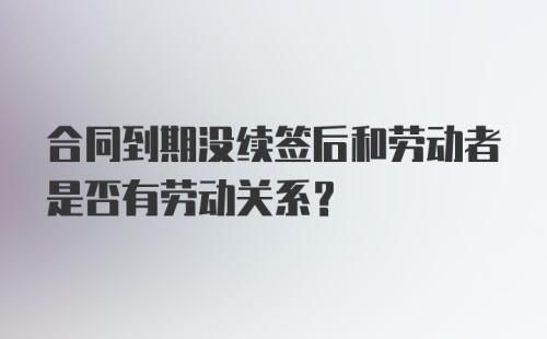 合同到期没续签后和劳动者是否有劳动关系？