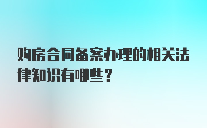 购房合同备案办理的相关法律知识有哪些？