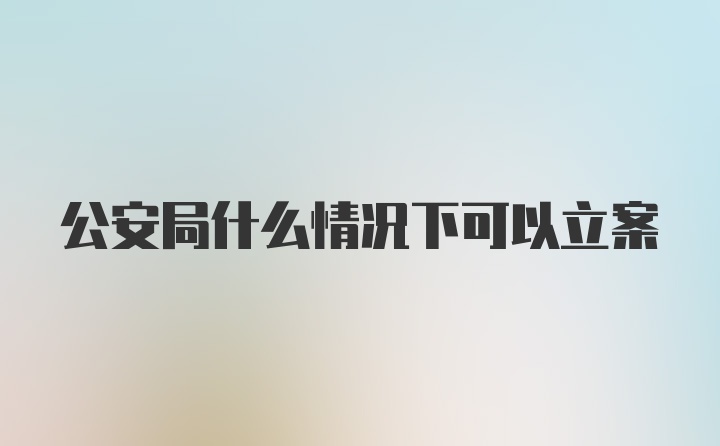 公安局什么情况下可以立案