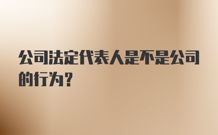 公司法定代表人是不是公司的行为？