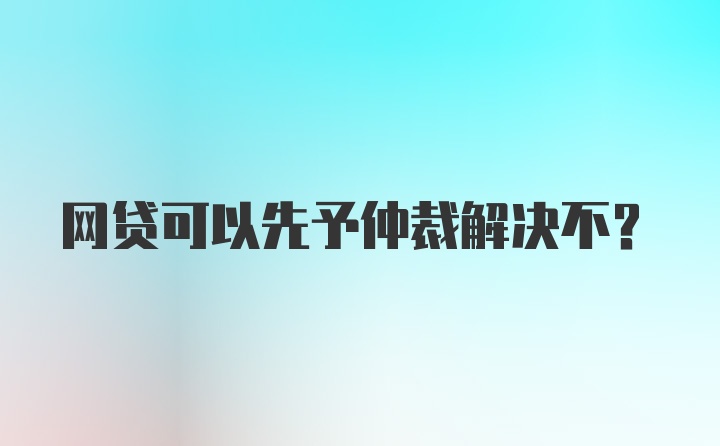 网贷可以先予仲裁解决不？