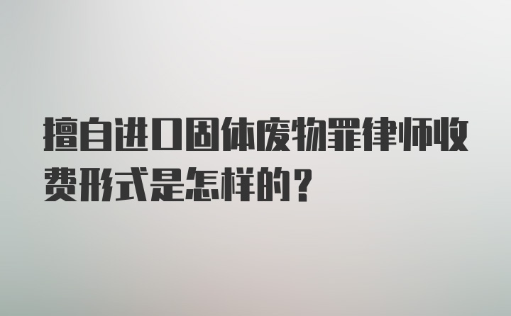 擅自进口固体废物罪律师收费形式是怎样的？