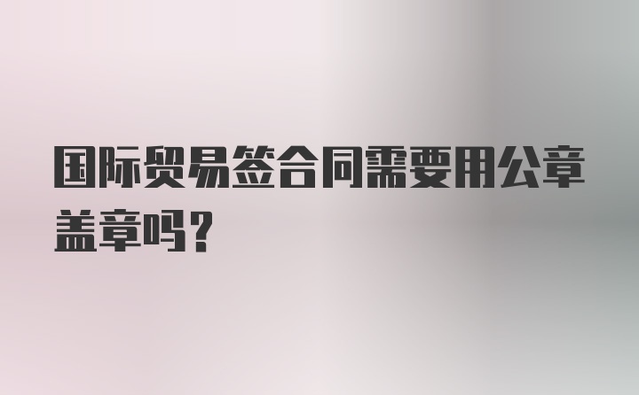 国际贸易签合同需要用公章盖章吗？